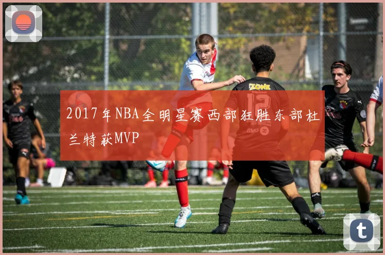 2017年NBA全明星赛西部狂胜东部杜兰特获MVP