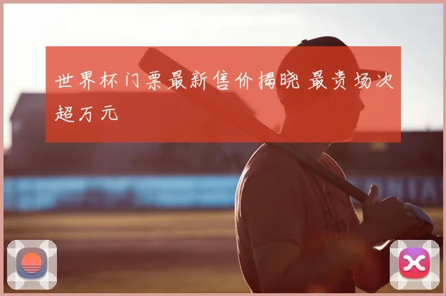 世界杯门票最新售价揭晓 最贵场次超万元