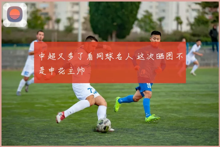 中超又多了看网球名人 这次晒图不是申花主帅