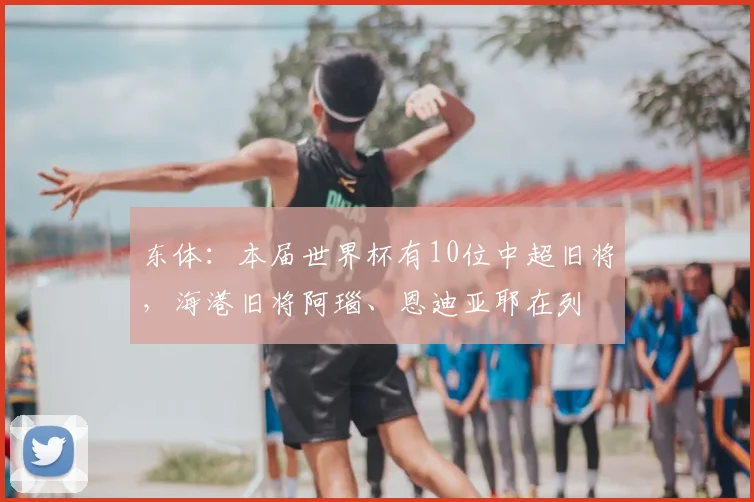 东体：本届世界杯有10位中超旧将，海港旧将阿瑙、恩迪亚耶在列