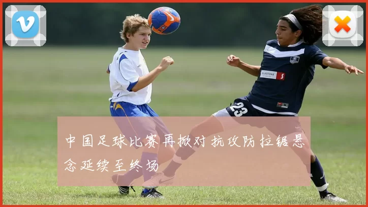 中国足球比赛再掀对抗攻防拉锯悬念延续至终场