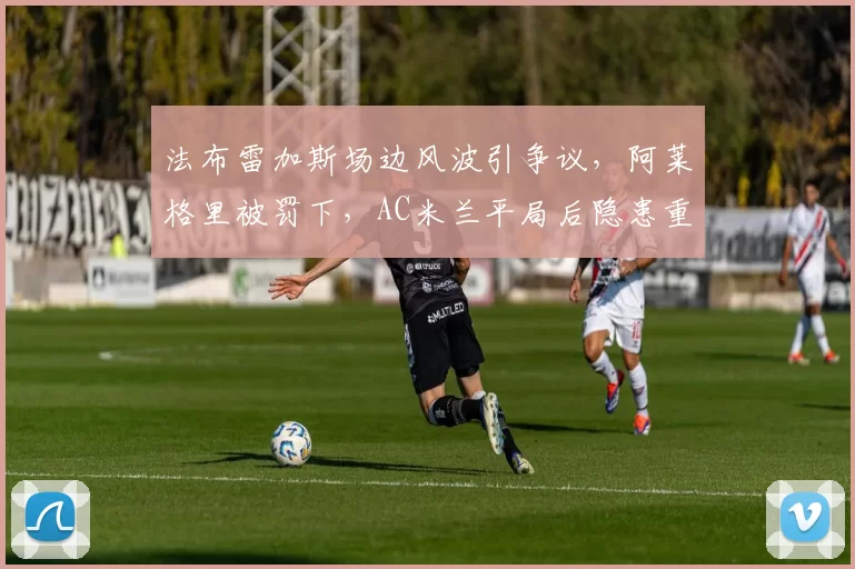 法布雷加斯场边风波引争议，阿莱格里被罚下，AC米兰平局后隐患重重