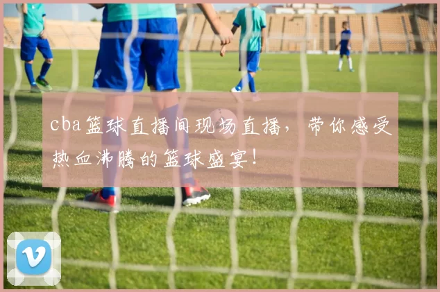 cba篮球直播间现场直播，带你感受热血沸腾的篮球盛宴！