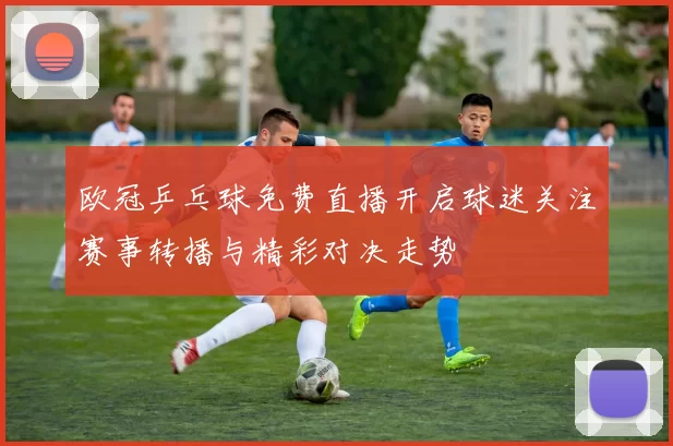 欧冠乒乓球免费直播开启球迷关注赛事转播与精彩对决走势