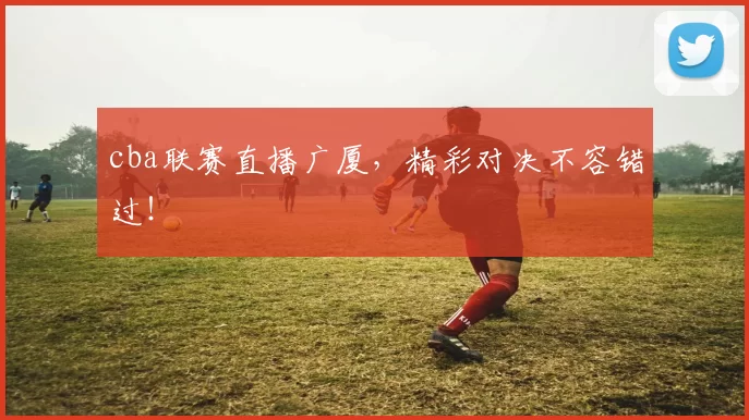 cba联赛直播广厦，精彩对决不容错过！