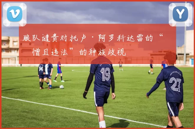 狼队谴责对托卢·阿罗科达雷的“可憎且违法”的种族歧视