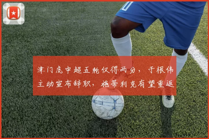 津门虎中超五轮仅得两分，于根伟主动宣布辞职，施蒂利克有望重返执教_孙铭谦_比赛_李嗣镕