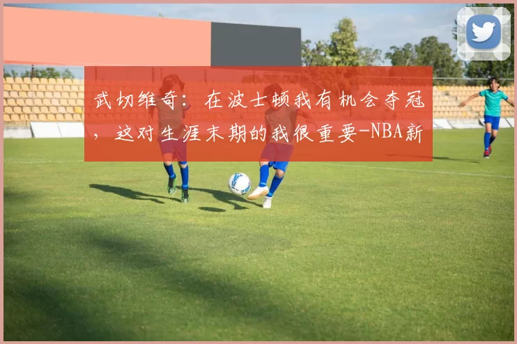 武切维奇：在波士顿我有机会夺冠，这对生涯末期的我很重要-NBA新闻