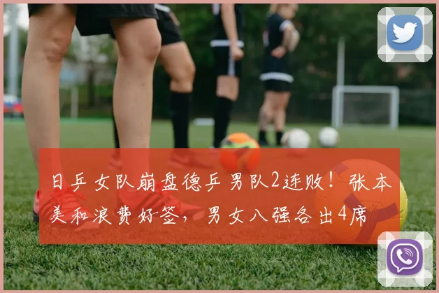 日乒女队崩盘德乒男队2连败!张本美和浪费好签,男女八强各出4席