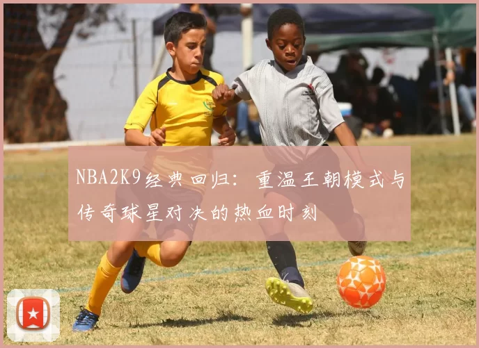 NBA2K9经典回归：重温王朝模式与传奇球星对决的热血时刻