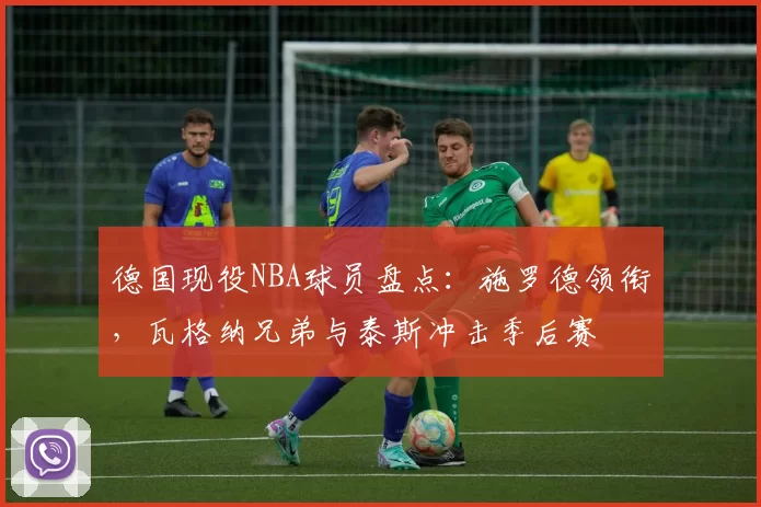 德国现役NBA球员盘点：施罗德领衔，瓦格纳兄弟与泰斯冲击季后赛