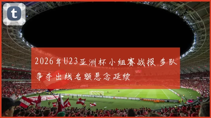 2026年U23亚洲杯小组赛战报 多队争夺出线名额悬念延续