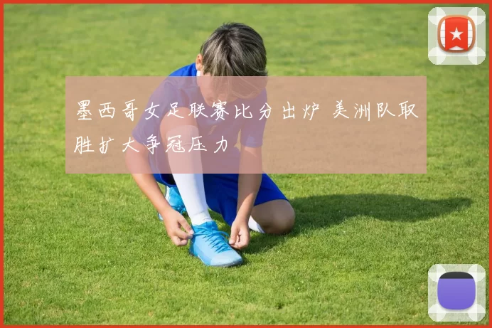 墨西哥女足联赛比分出炉 美洲队取胜扩大争冠压力