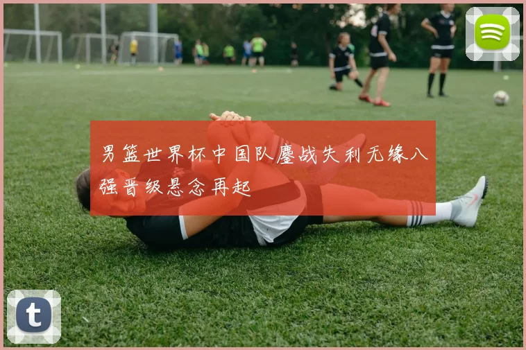 男篮世界杯中国队鏖战失利无缘八强晋级悬念再起