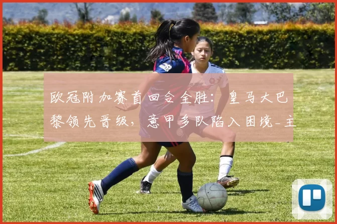 欧冠附加赛首回合全胜：皇马大巴黎领先晋级，意甲多队陷入困境_主场_国米_本菲卡