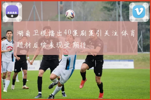 湖南卫视播出40集剧集引关注 体育题材后续表现受期待