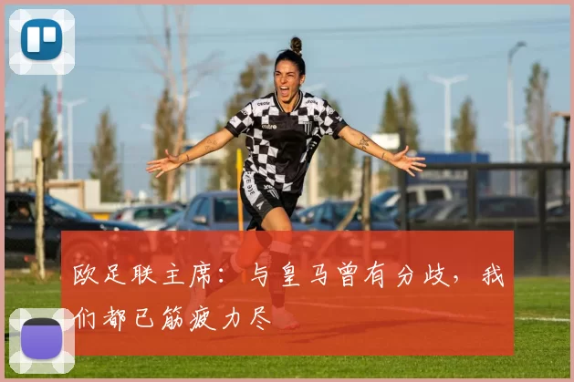 欧足联主席：与皇马曾有分歧，我们都已筋疲力尽