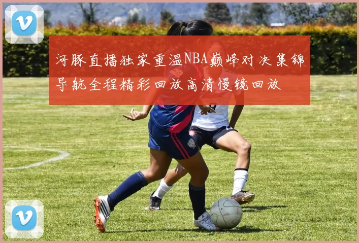 河豚直播独家重温NBA巅峰对决集锦导航全程精彩回放高清慢镜回放